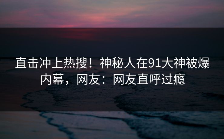 直击冲上热搜！神秘人在91大神被爆内幕，网友：网友直呼过瘾