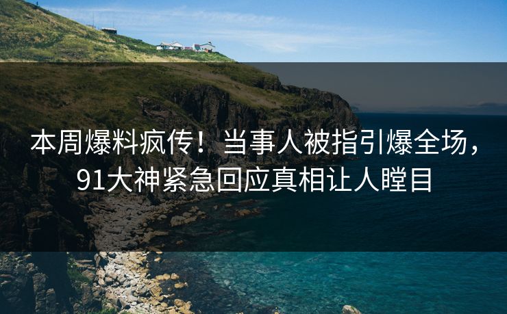 本周爆料疯传！当事人被指引爆全场，91大神紧急回应真相让人瞠目