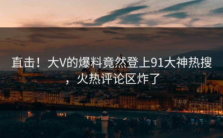 直击！大V的爆料竟然登上91大神热搜，火热评论区炸了