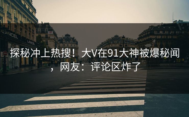 探秘冲上热搜！大V在91大神被爆秘闻，网友：评论区炸了