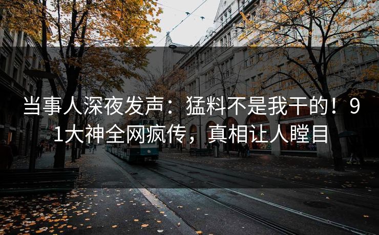 当事人深夜发声：猛料不是我干的！91大神全网疯传，真相让人瞠目