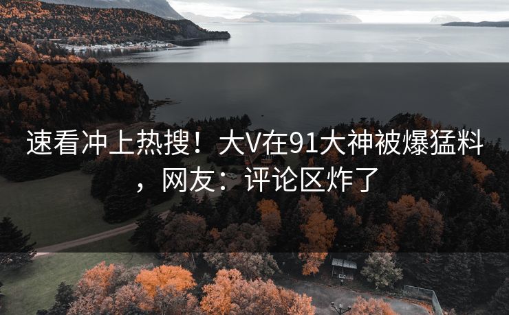 速看冲上热搜！大V在91大神被爆猛料，网友：评论区炸了
