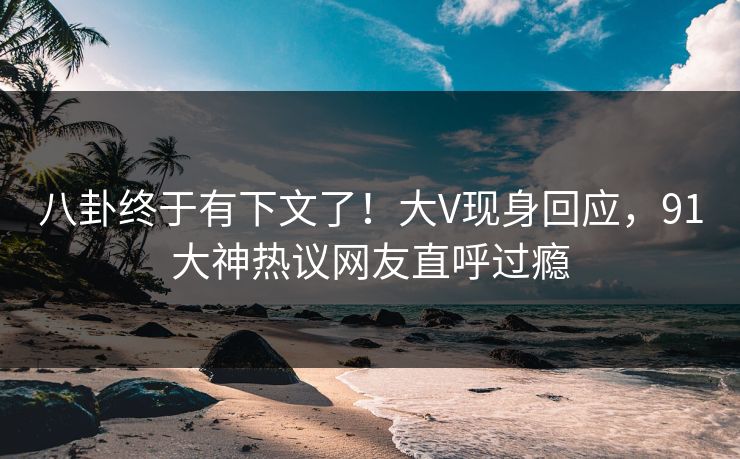 八卦终于有下文了！大V现身回应，91大神热议网友直呼过瘾