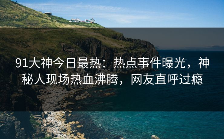 91大神今日最热：热点事件曝光，神秘人现场热血沸腾，网友直呼过瘾