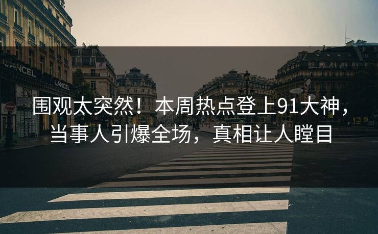 围观太突然！本周热点登上91大神，当事人引爆全场，真相让人瞠目
