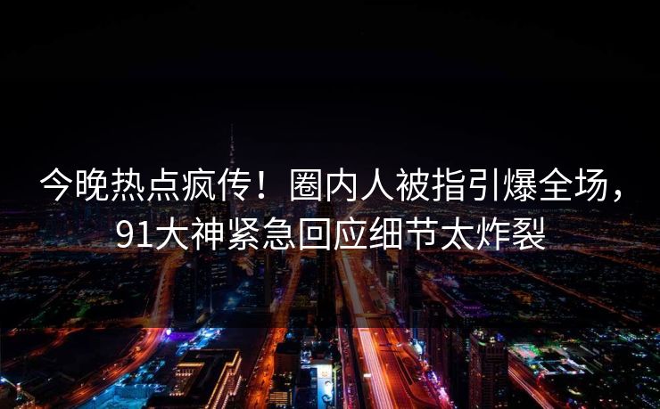 今晚热点疯传！圈内人被指引爆全场，91大神紧急回应细节太炸裂