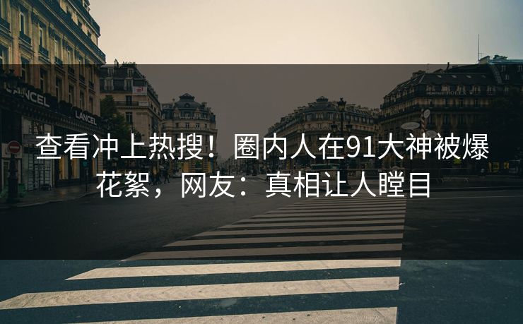 查看冲上热搜！圈内人在91大神被爆花絮，网友：真相让人瞠目