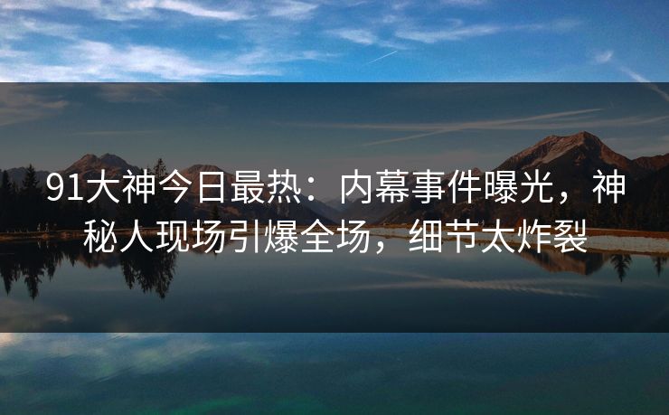 91大神今日最热：内幕事件曝光，神秘人现场引爆全场，细节太炸裂