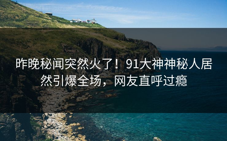 昨晚秘闻突然火了！91大神神秘人居然引爆全场，网友直呼过瘾