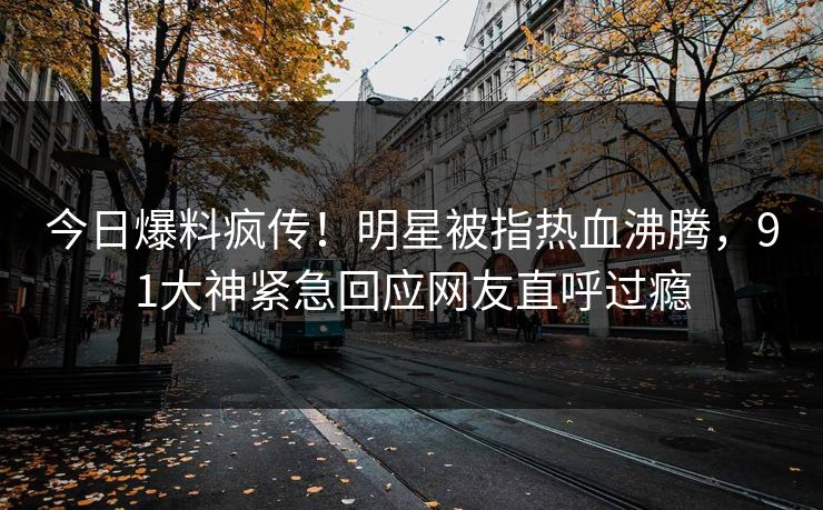 今日爆料疯传！明星被指热血沸腾，91大神紧急回应网友直呼过瘾