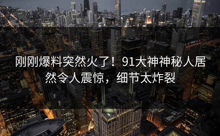 刚刚爆料突然火了！91大神神秘人居然令人震惊，细节太炸裂