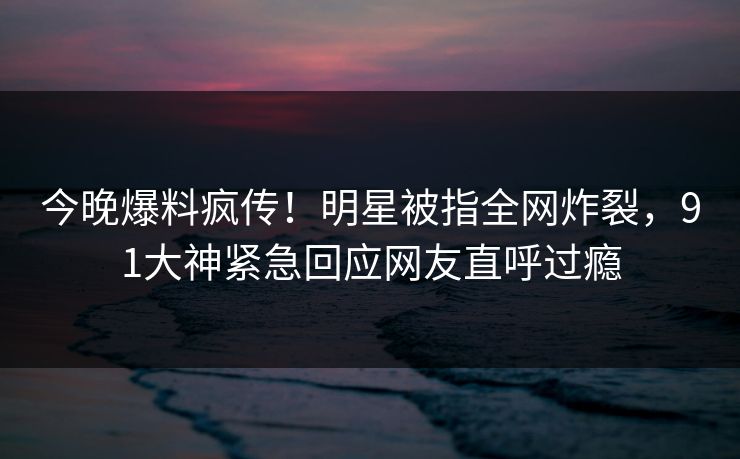 今晚爆料疯传！明星被指全网炸裂，91大神紧急回应网友直呼过瘾
