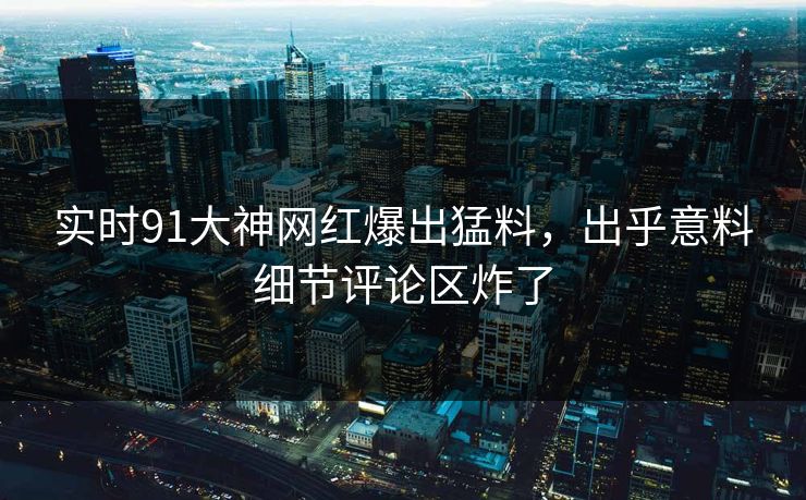 实时91大神网红爆出猛料，出乎意料细节评论区炸了