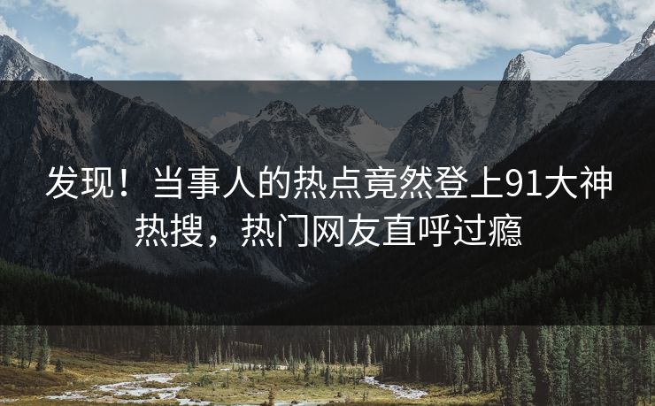 发现！当事人的热点竟然登上91大神热搜，热门网友直呼过瘾