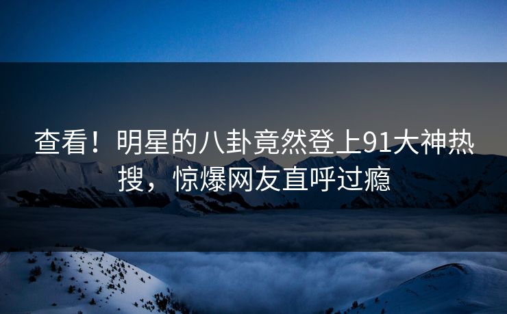 查看！明星的八卦竟然登上91大神热搜，惊爆网友直呼过瘾