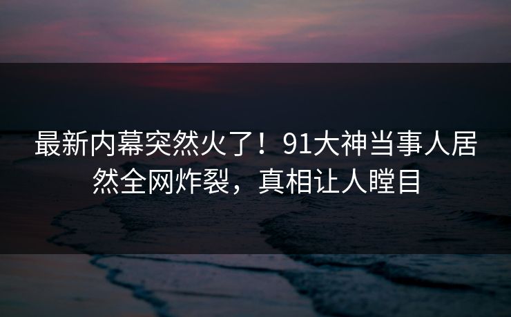 最新内幕突然火了！91大神当事人居然全网炸裂，真相让人瞠目