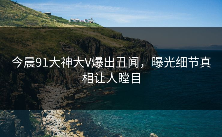 今晨91大神大V爆出丑闻，曝光细节真相让人瞠目