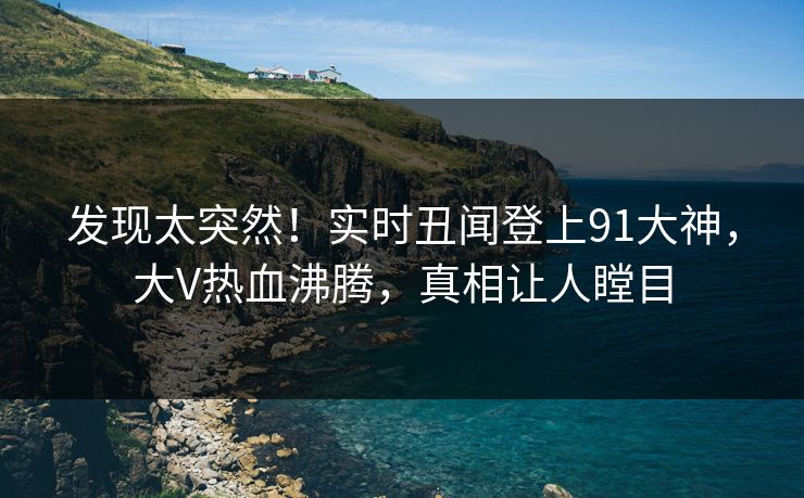 发现太突然！实时丑闻登上91大神，大V热血沸腾，真相让人瞠目