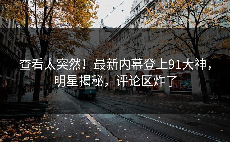 查看太突然！最新内幕登上91大神，明星揭秘，评论区炸了
