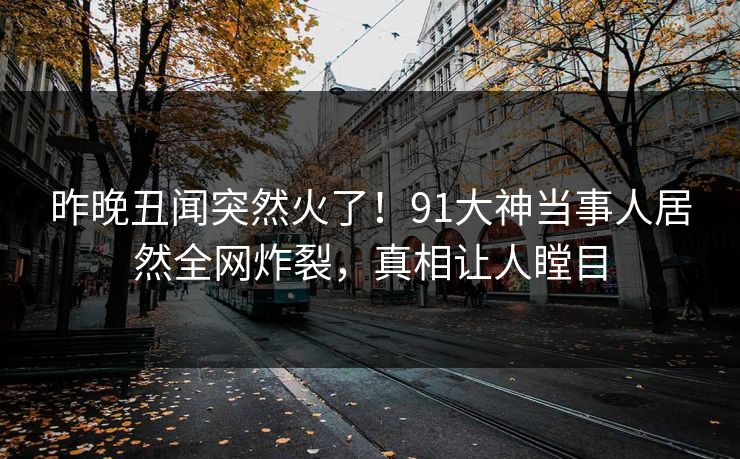 昨晚丑闻突然火了！91大神当事人居然全网炸裂，真相让人瞠目