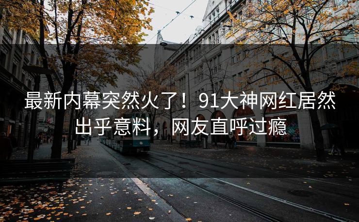 最新内幕突然火了！91大神网红居然出乎意料，网友直呼过瘾