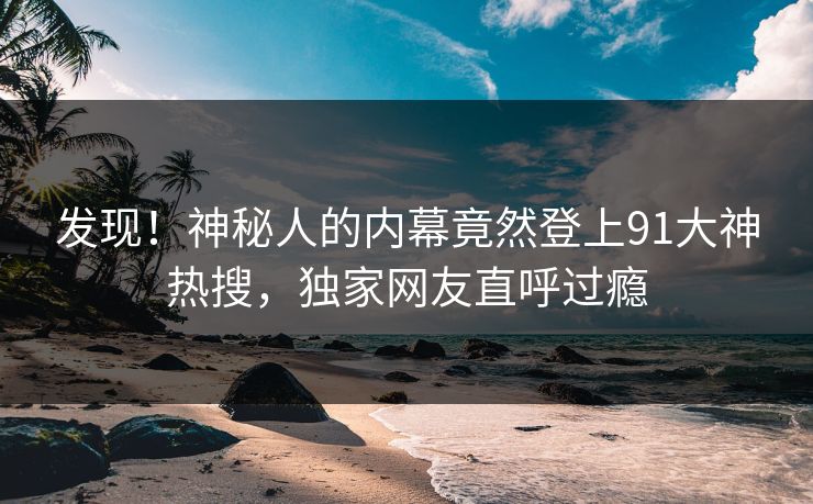 发现！神秘人的内幕竟然登上91大神热搜，独家网友直呼过瘾