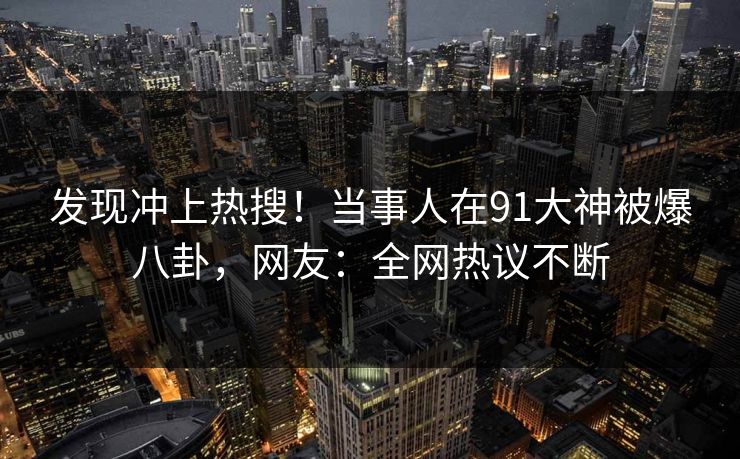发现冲上热搜！当事人在91大神被爆八卦，网友：全网热议不断