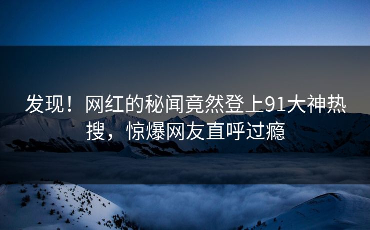 发现！网红的秘闻竟然登上91大神热搜，惊爆网友直呼过瘾