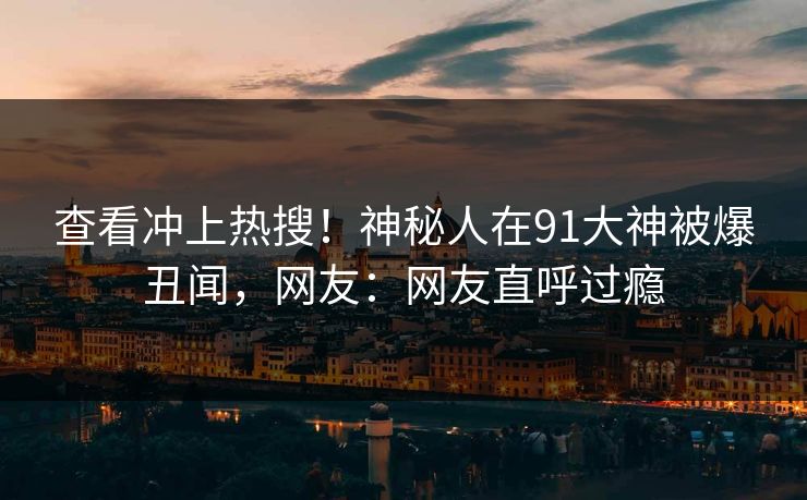查看冲上热搜！神秘人在91大神被爆丑闻，网友：网友直呼过瘾