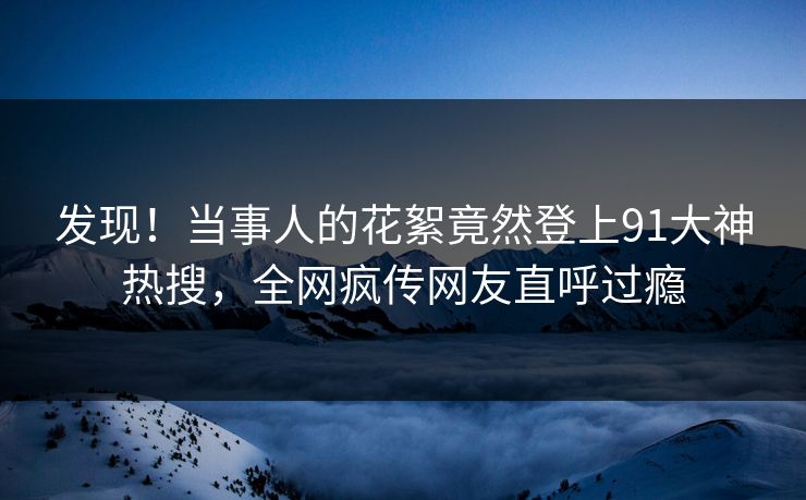 发现！当事人的花絮竟然登上91大神热搜，全网疯传网友直呼过瘾