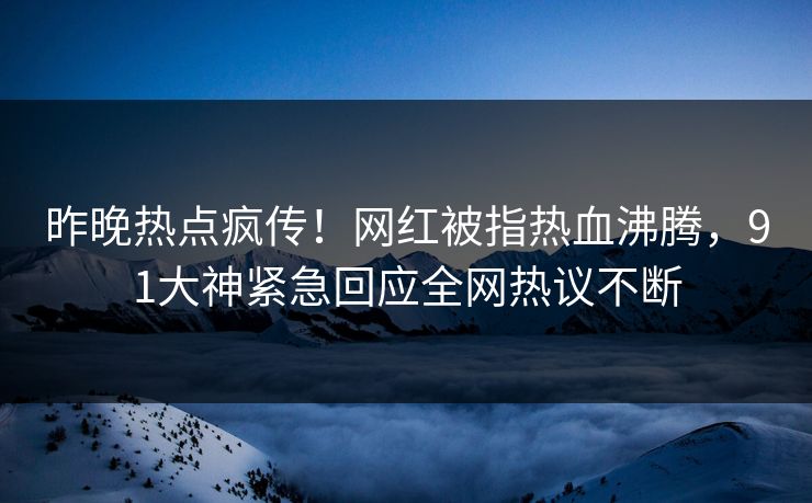 昨晚热点疯传！网红被指热血沸腾，91大神紧急回应全网热议不断