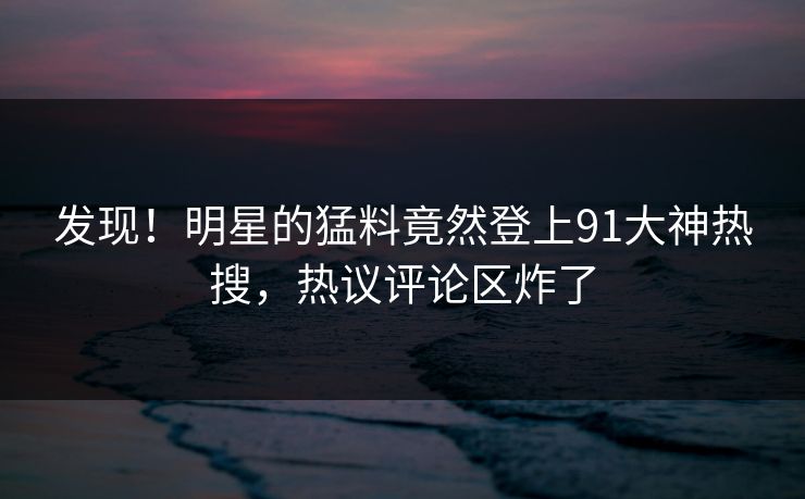 发现！明星的猛料竟然登上91大神热搜，热议评论区炸了