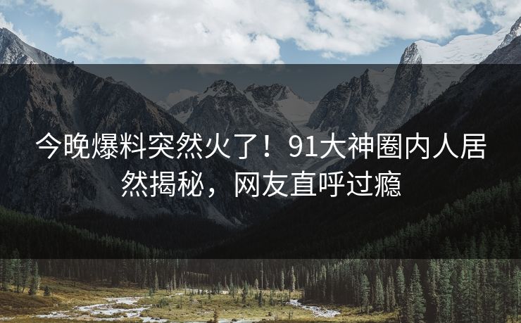 今晚爆料突然火了！91大神圈内人居然揭秘，网友直呼过瘾