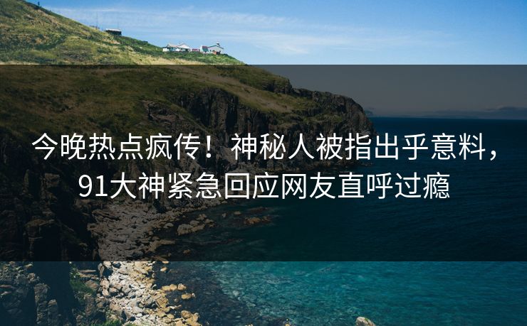 今晚热点疯传！神秘人被指出乎意料，91大神紧急回应网友直呼过瘾