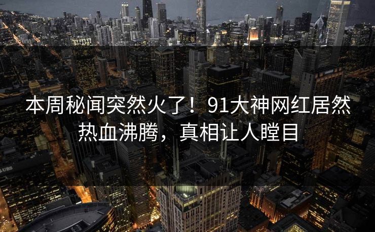 本周秘闻突然火了！91大神网红居然热血沸腾，真相让人瞠目
