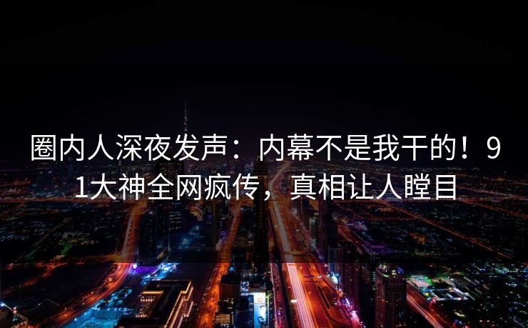 圈内人深夜发声：内幕不是我干的！91大神全网疯传，真相让人瞠目