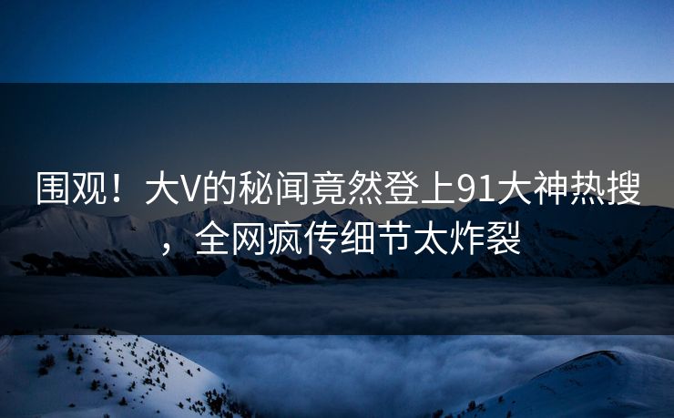围观！大V的秘闻竟然登上91大神热搜，全网疯传细节太炸裂