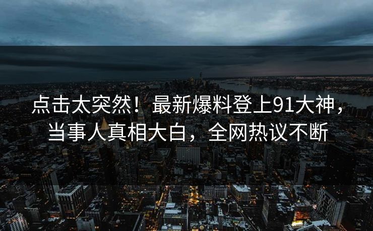 点击太突然！最新爆料登上91大神，当事人真相大白，全网热议不断