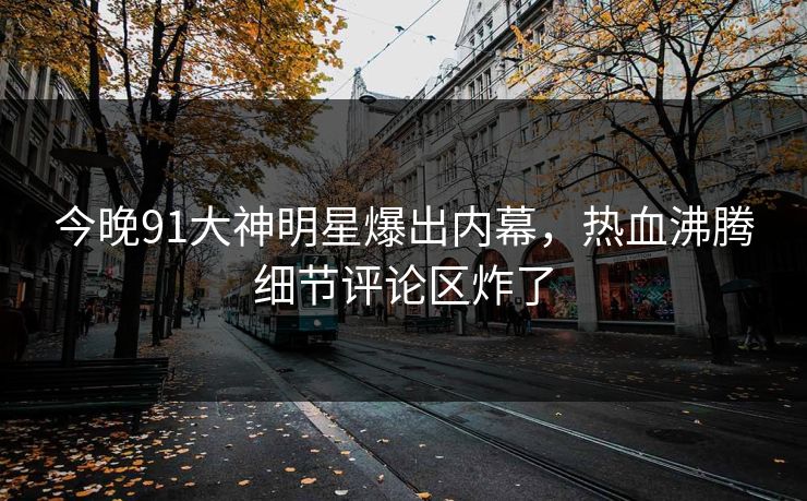 今晚91大神明星爆出内幕，热血沸腾细节评论区炸了