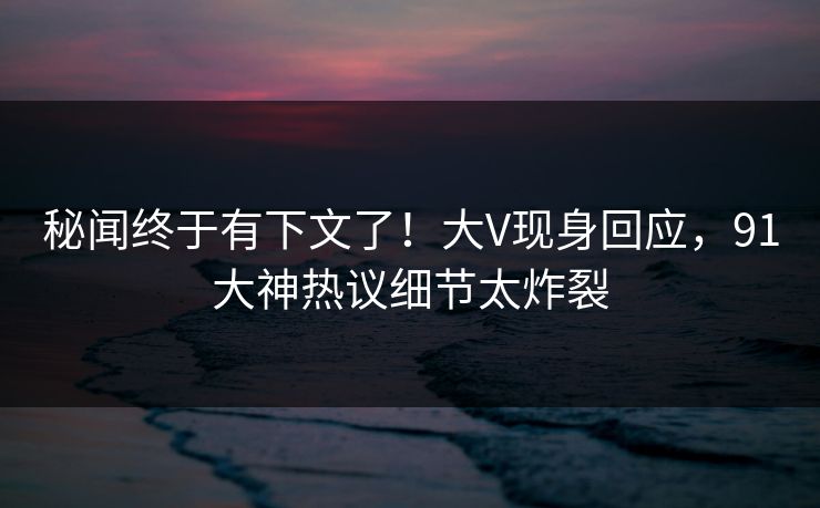秘闻终于有下文了！大V现身回应，91大神热议细节太炸裂