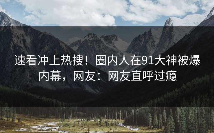 速看冲上热搜！圈内人在91大神被爆内幕，网友：网友直呼过瘾