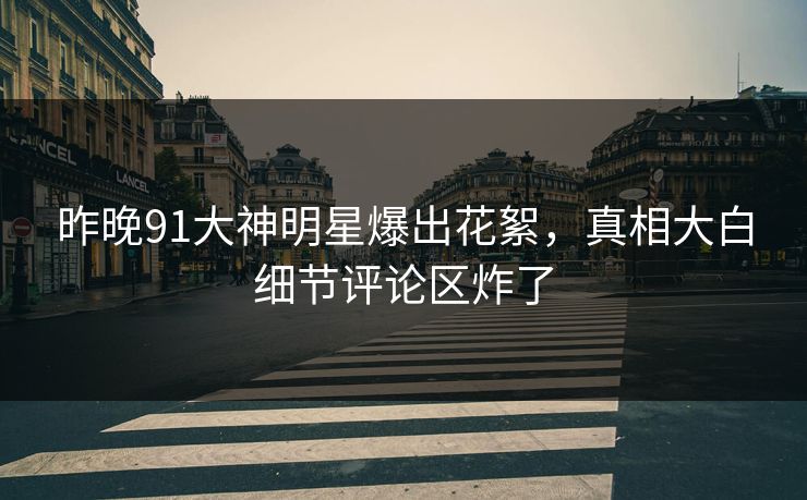 昨晚91大神明星爆出花絮，真相大白细节评论区炸了