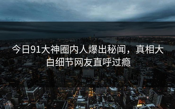 今日91大神圈内人爆出秘闻，真相大白细节网友直呼过瘾