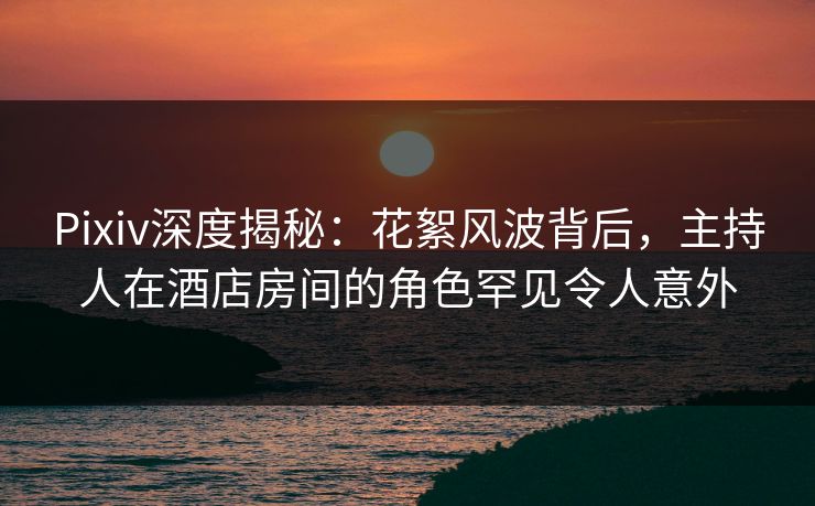 Pixiv深度揭秘：花絮风波背后，主持人在酒店房间的角色罕见令人意外
