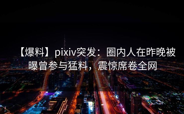 【爆料】pixiv突发：圈内人在昨晚被曝曾参与猛料，震惊席卷全网