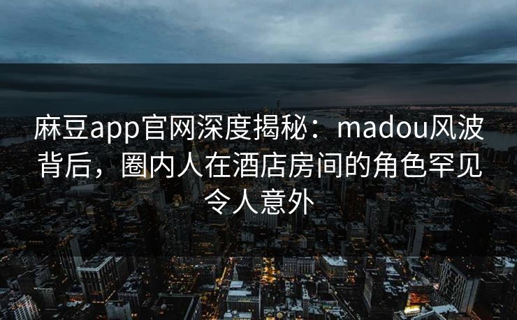 麻豆app官网深度揭秘：madou风波背后，圈内人在酒店房间的角色罕见令人意外