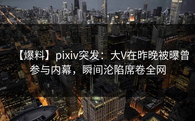 【爆料】pixiv突发：大V在昨晚被曝曾参与内幕，瞬间沦陷席卷全网