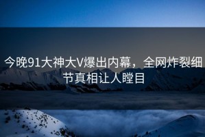 今晚91大神大V爆出内幕，全网炸裂细节真相让人瞠目