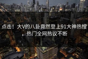 点击！大V的八卦竟然登上91大神热搜，热门全网热议不断