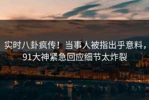 实时八卦疯传！当事人被指出乎意料，91大神紧急回应细节太炸裂